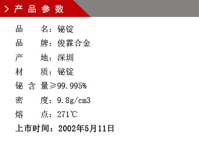 品 名：铋锭 品 牌：俊霖合金 产 地：深圳 材 质：铋锭 铋 含 量≥99.995% 密 度：9.8g/cm3 熔 点：271℃上市时间：2002年5月11日