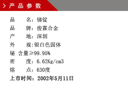 品 名：锑锭 品 牌：俊霖合金 产 地：深圳 外 观:银白色固体 铋 含量≥99.95% 密 度：6.62Kg/cm3 熔 点：630度上市时间：2002年5月11日