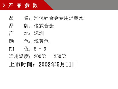 品 名：环保锌合金专用焊锡水 品 牌：俊霖合金 产 地：深圳 颜 色：浅黄色 PH 值：8 - 9 适用温度：200℃---250℃上市时间：2002年5月11日