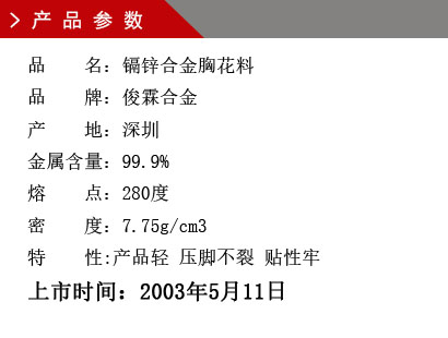 品 名：镉锌合金胸花料 品 牌：俊霖合金 产 地：深圳 金属含量：99.9% 熔 点：280度 密 度：7.75g/cm3特 性:产品轻 压脚不裂 贴性牢上市时间：2003年5月11日