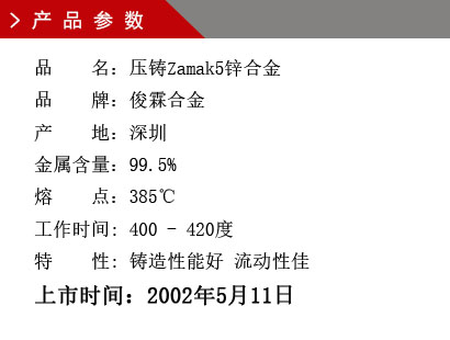 品 名：压铸Zamak5锌合金 品 牌：俊霖合金 产 地：深圳 金属含量：99.5% 熔 点：385℃工作时间: 400 - 420度 特 性: 铸造性能好 流动性佳 上市时间：2002年5月11日